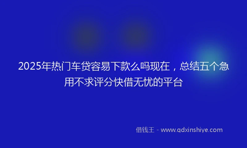 2025年热门车贷容易下款么吗现在，总结五个急用不求评分快借无忧的平台