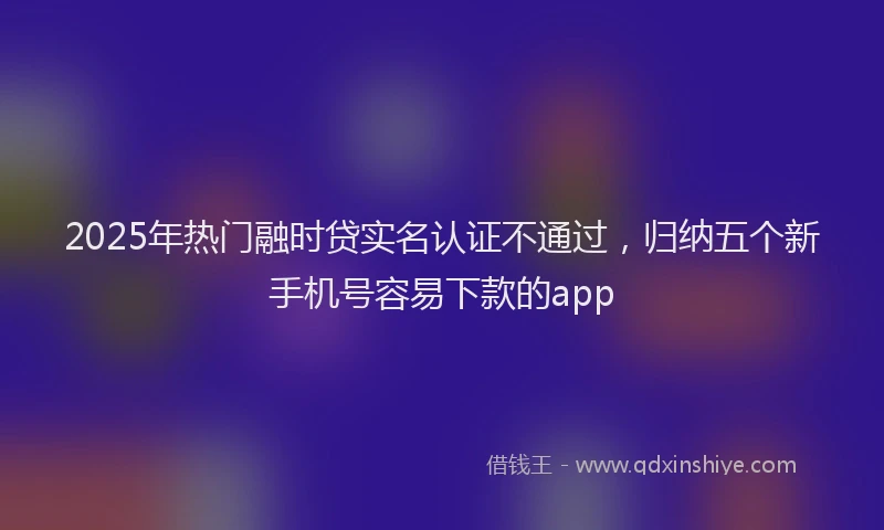2025年热门融时贷实名认证不通过，归纳五个新手机号容易下款的app