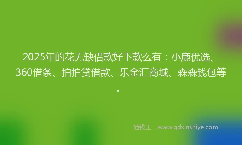 2025年的花无缺借款好下款么有：小鹿优选、360借条、拍拍贷借款、乐金汇商城、森森钱包等。