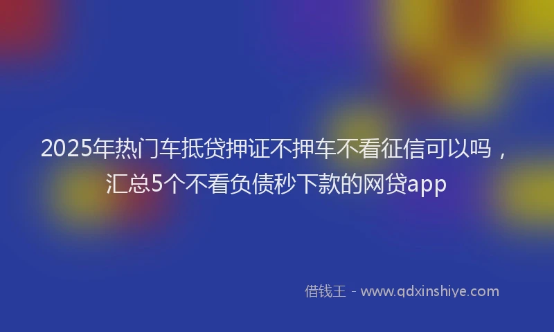 2025年热门车抵贷押证不押车不看征信可以吗，汇总5个不看负债秒下款的网贷app