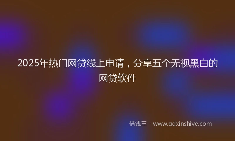 2025年热门网贷线上申请，分享五个无视黑白的网贷软件