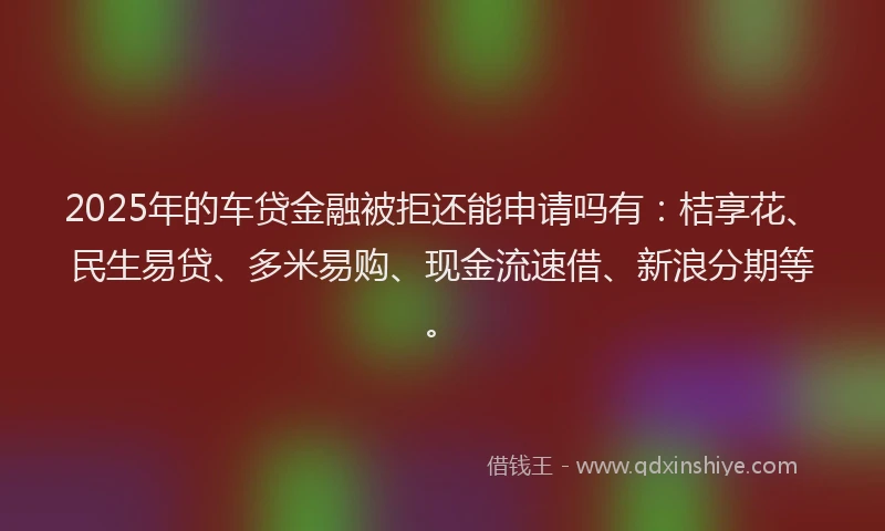 2025年的车贷金融被拒还能申请吗有：桔享花、民生易贷、多米易购、现金流速借、新浪分期等。
