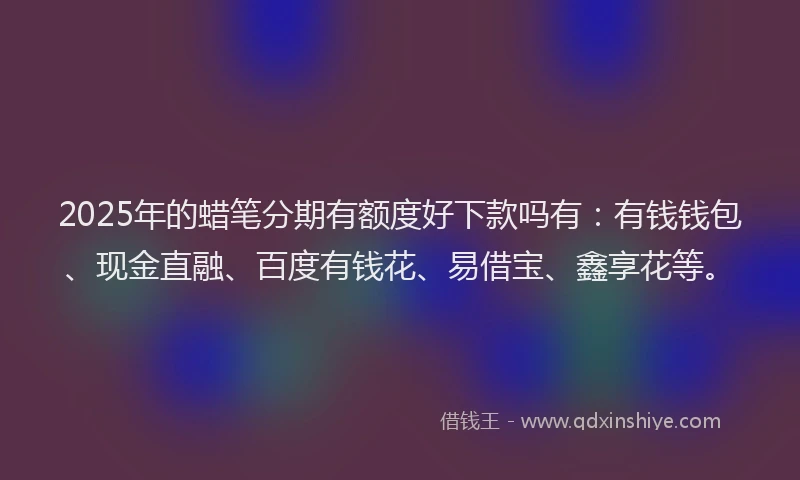 2025年的蜡笔分期有额度好下款吗有：有钱钱包、现金直融、百度有钱花、易借宝、鑫享花等。