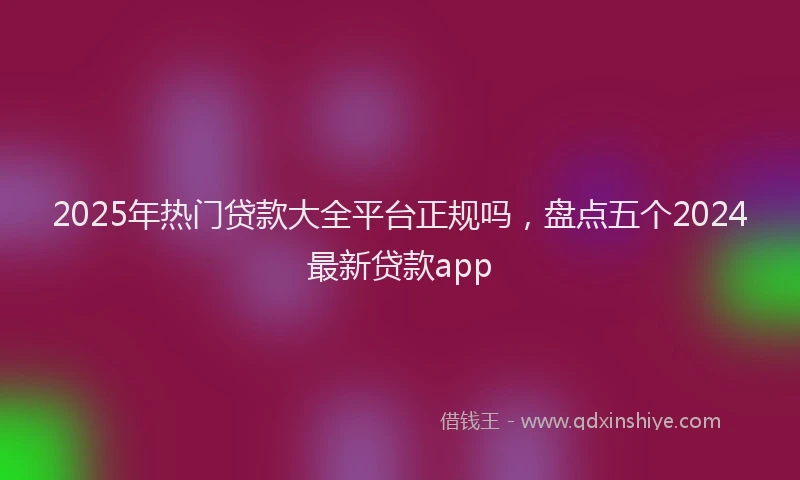 2025年热门贷款大全平台正规吗，盘点五个2024最新贷款app