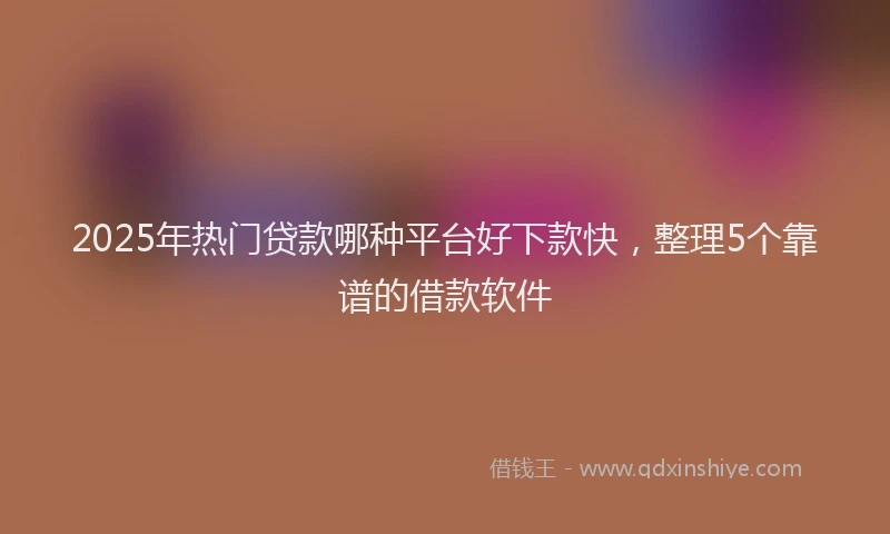 2025年热门贷款哪种平台好下款快，整理5个靠谱的借款软件
