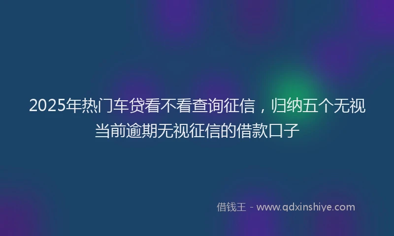 2025年热门车贷看不看查询征信，归纳五个无视当前逾期无视征信的借款口子