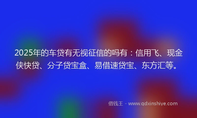 2025年的车贷有无视征信的吗有：信用飞、现金侠快贷、分子贷宝盒、易借速贷宝、东方汇等。