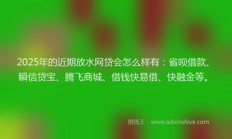 2025年的近期放水网贷会怎么样有：省呗借款、瞬信贷宝、腾飞商城、借钱快易借、快融金等。