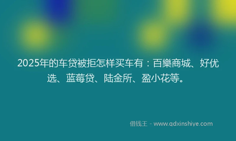 2025年的车贷被拒怎样买车有：百樂商城、好优选、蓝莓贷、陆金所、盈小花等。