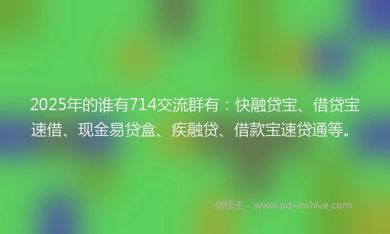 2025年的谁有714交流群有：快融贷宝、借贷宝速借、现金易贷盒、疾融贷、借款宝速贷通等。