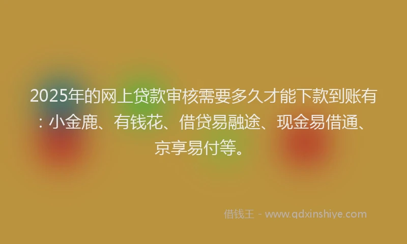 2025年的网上贷款审核需要多久才能下款到账有：小金鹿、有钱花、借贷易融途、现金易借通、京享易付等。