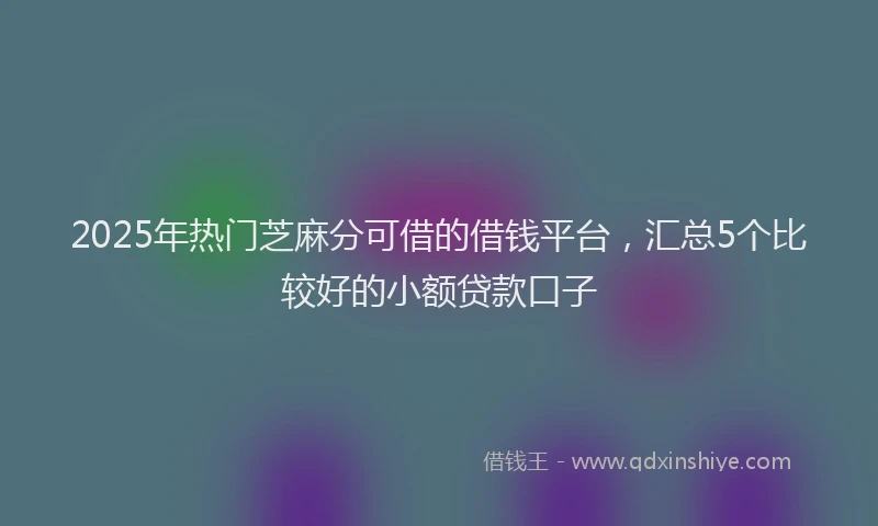2025年热门芝麻分可借的借钱平台，汇总5个比较好的小额贷款口子