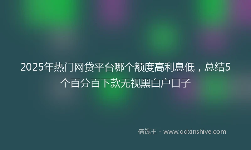 2025年热门网贷平台哪个额度高利息低，总结5个百分百下款无视黑白户口子