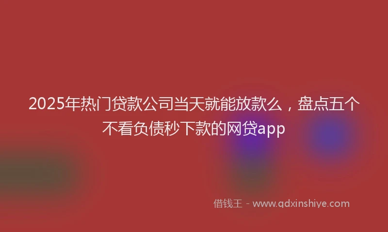 2025年热门贷款公司当天就能放款么，盘点五个不看负债秒下款的网贷app
