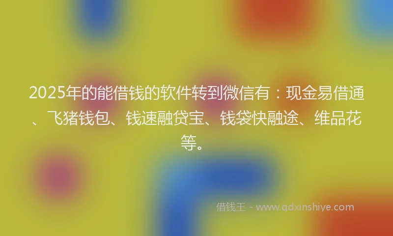 2025年的能借钱的软件转到微信有：现金易借通、飞猪钱包、钱速融贷宝、钱袋快融途、维品花等。