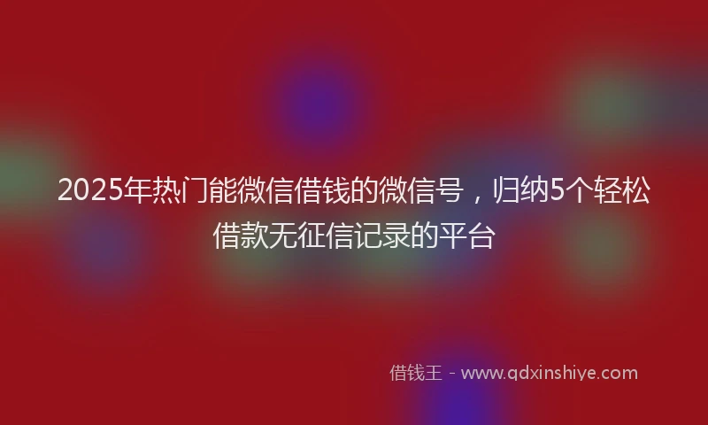 2025年热门能微信借钱的微信号，归纳5个轻松借款无征信记录的平台