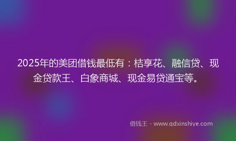 2025年的美团借钱最低有：桔享花、融信贷、现金贷款王、白象商城、现金易贷通宝等。