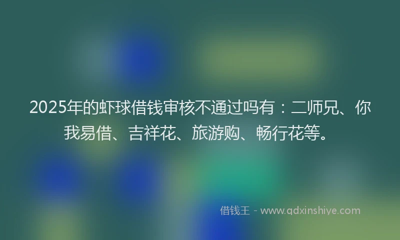 2025年的虾球借钱审核不通过吗有：二师兄、你我易借、吉祥花、旅游购、畅行花等。