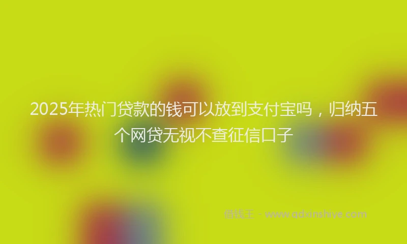 2025年热门贷款的钱可以放到支付宝吗，归纳五个网贷无视不查征信口子