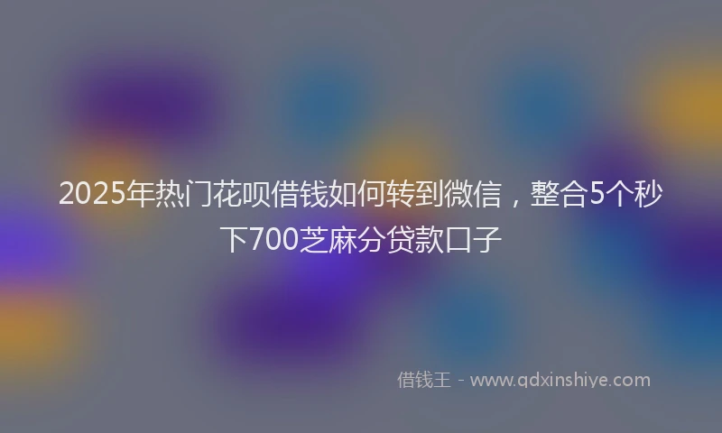 2025年热门花呗借钱如何转到微信，整合5个秒下700芝麻分贷款口子