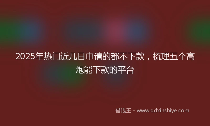 2025年热门近几日申请的都不下款，梳理五个高炮能下款的平台