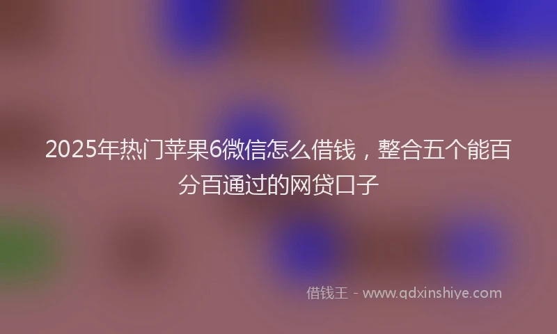 2025年热门苹果6微信怎么借钱，整合五个能百分百通过的网贷口子