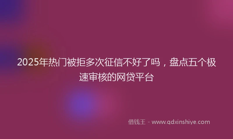 2025年热门被拒多次征信不好了吗，盘点五个极速审核的网贷平台