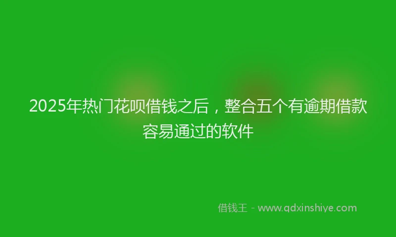 2025年热门花呗借钱之后，整合五个有逾期借款容易通过的软件