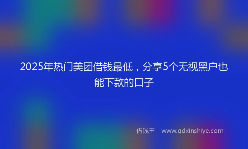 2025年热门美团借钱最低，分享5个无视黑户也能下款的口子