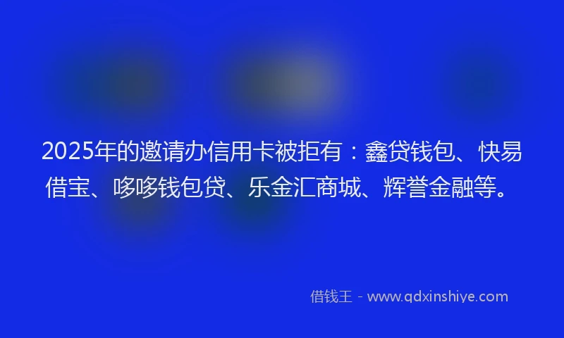2025年的邀请办信用卡被拒有：鑫贷钱包、快易借宝、哆哆钱包贷、乐金汇商城、辉誉金融等。
