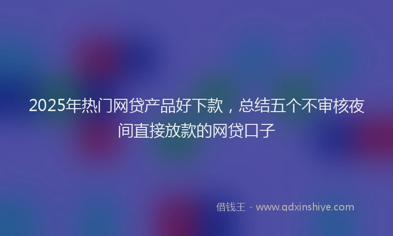 2025年热门网贷产品好下款，总结五个不审核夜间直接放款的网贷口子