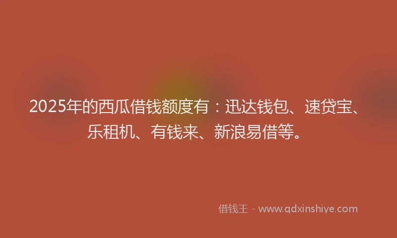 2025年的西瓜借钱额度有：迅达钱包、速贷宝、乐租机、有钱来、新浪易借等。