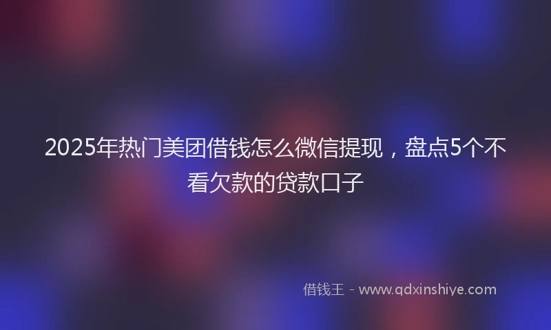 2025年热门美团借钱怎么微信提现，盘点5个不看欠款的贷款口子