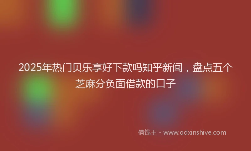 2025年热门贝乐享好下款吗知乎新闻，盘点五个芝麻分负面借款的口子
