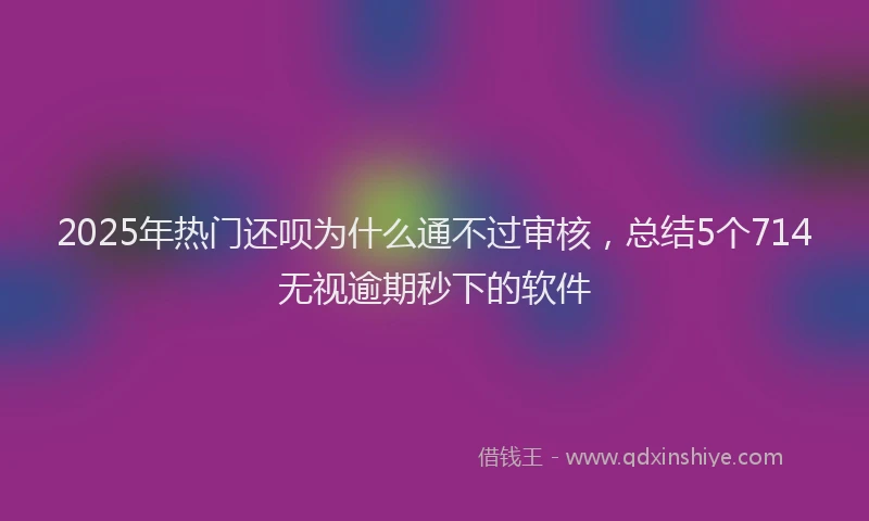2025年热门还呗为什么通不过审核，总结5个714无视逾期秒下的软件