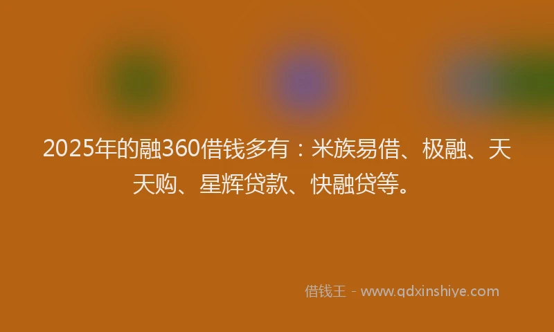 2025年的融360借钱多有：米族易借、极融、天天购、星辉贷款、快融贷等。