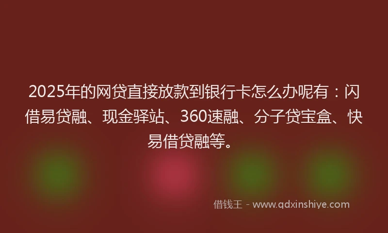 2025年的网贷直接放款到银行卡怎么办呢有：闪借易贷融、现金驿站、360速融、分子贷宝盒、快易借贷融等。