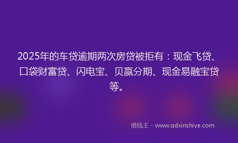 2025年的车贷逾期两次房贷被拒有：现金飞贷、口袋财富贷、闪电宝、贝赢分期、现金易融宝贷等。