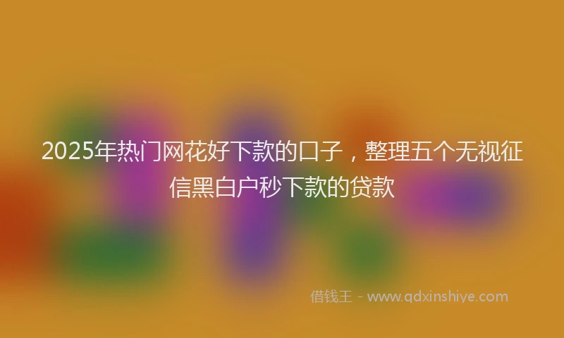 2025年热门网花好下款的口子，整理五个无视征信黑白户秒下款的贷款