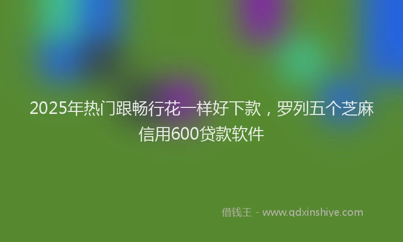 2025年热门跟畅行花一样好下款，罗列五个芝麻信用600贷款软件