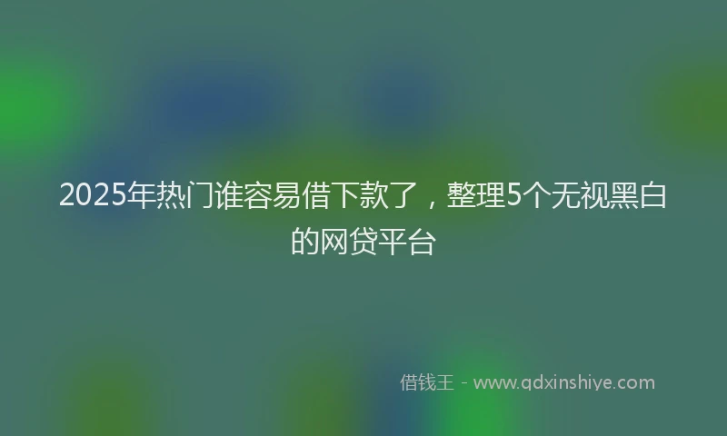 2025年热门谁容易借下款了，整理5个无视黑白的网贷平台