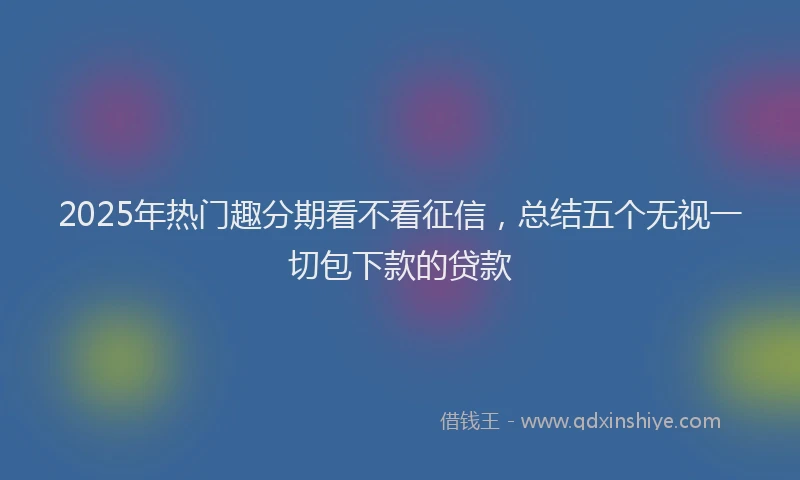 2025年热门趣分期看不看征信，总结五个无视一切包下款的贷款