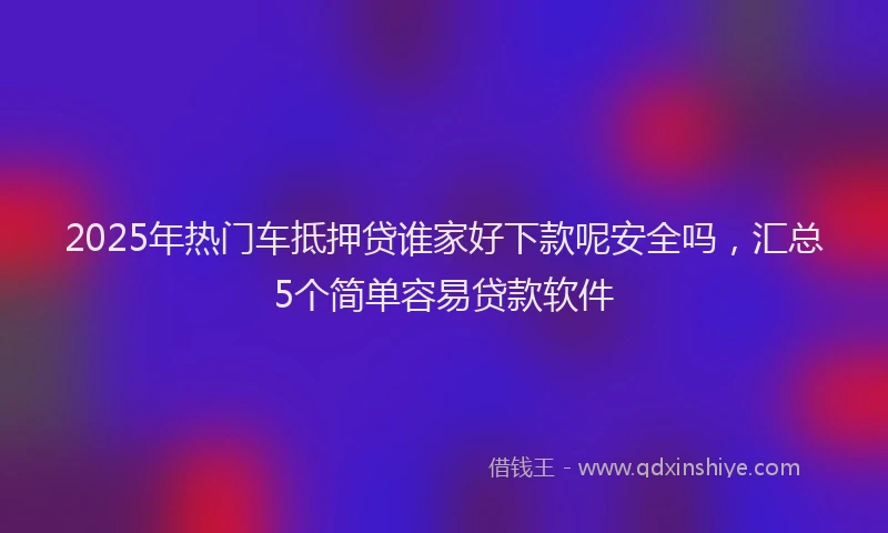 2025年热门车抵押贷谁家好下款呢安全吗，汇总5个简单容易贷款软件