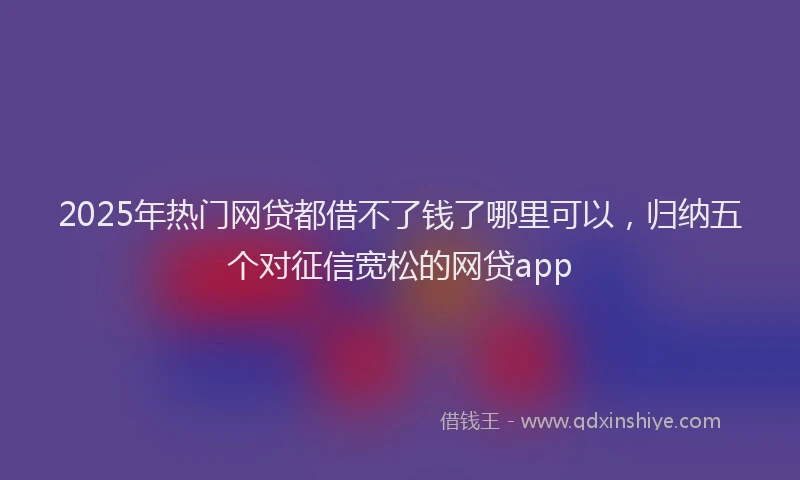 2025年热门网贷都借不了钱了哪里可以，归纳五个对征信宽松的网贷app