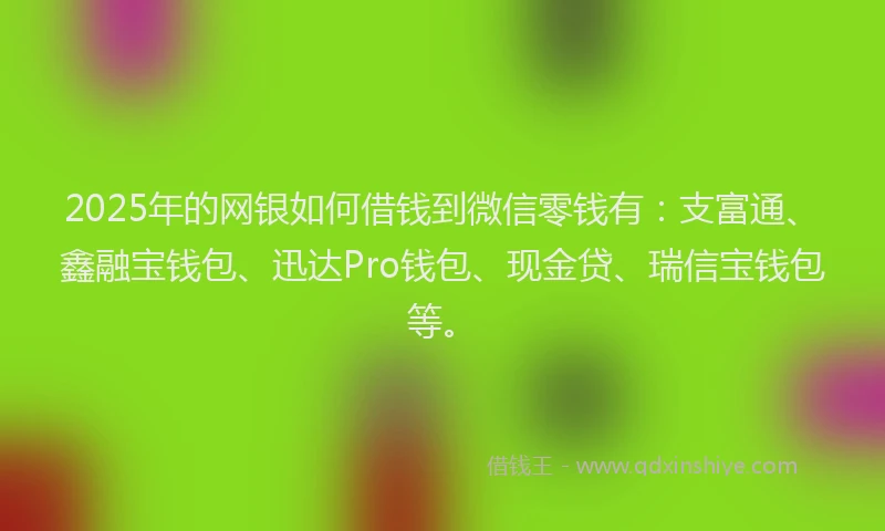 2025年的网银如何借钱到微信零钱有：支富通、鑫融宝钱包、迅达Pro钱包、现金贷、瑞信宝钱包等。