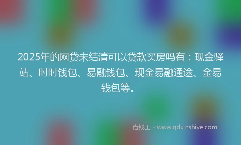 2025年的网贷未结清可以贷款买房吗有：现金驿站、时时钱包、易融钱包、现金易融通途、金易钱包等。