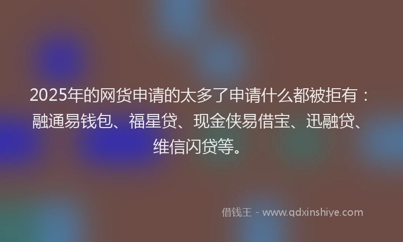 2025年的网货申请的太多了申请什么都被拒有：融通易钱包、福星贷、现金侠易借宝、迅融贷、维信闪贷等。