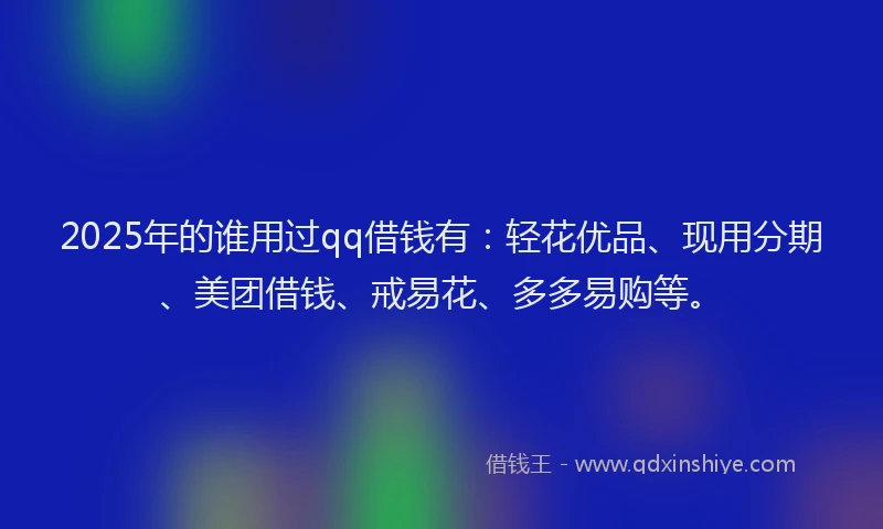 2025年的谁用过qq借钱有：轻花优品、现用分期、美团借钱、戒易花、多多易购等。