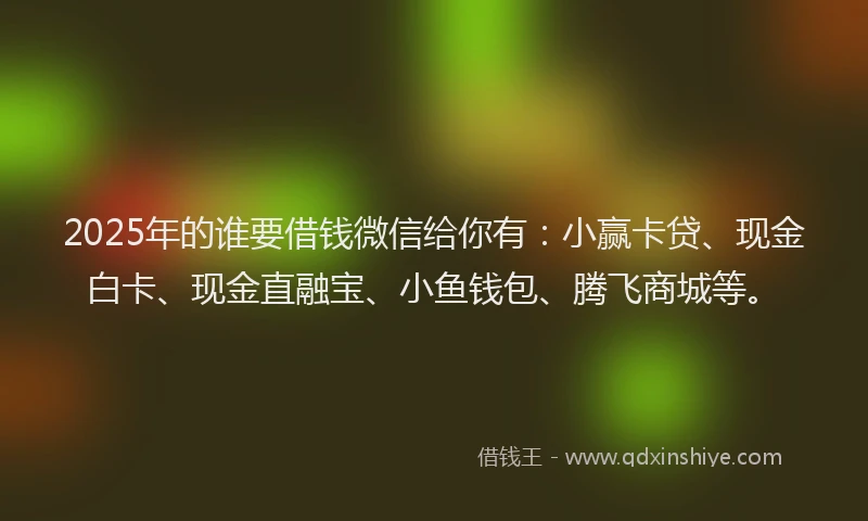 2025年的谁要借钱微信给你有：小赢卡贷、现金白卡、现金直融宝、小鱼钱包、腾飞商城等。