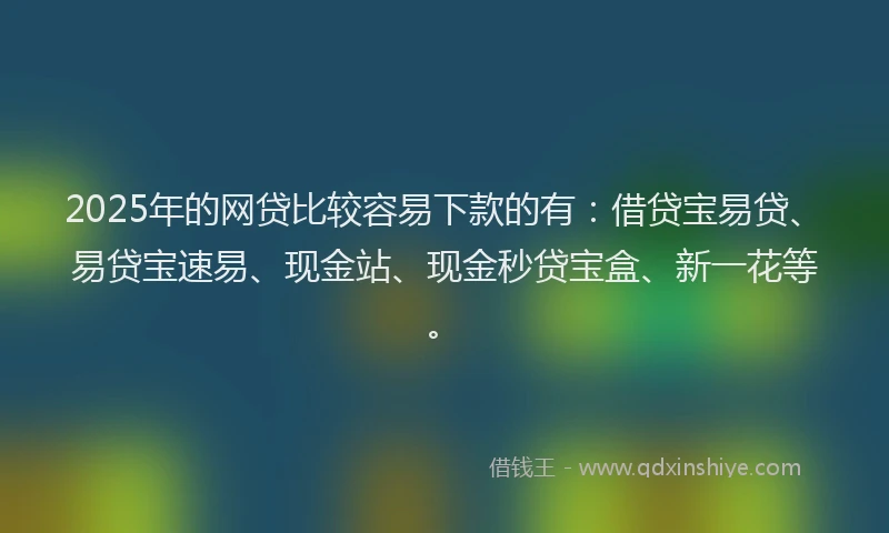 2025年的网贷比较容易下款的有：借贷宝易贷、易贷宝速易、现金站、现金秒贷宝盒、新一花等。